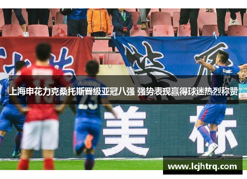 上海申花力克桑托斯晋级亚冠八强 强势表现赢得球迷热烈称赞